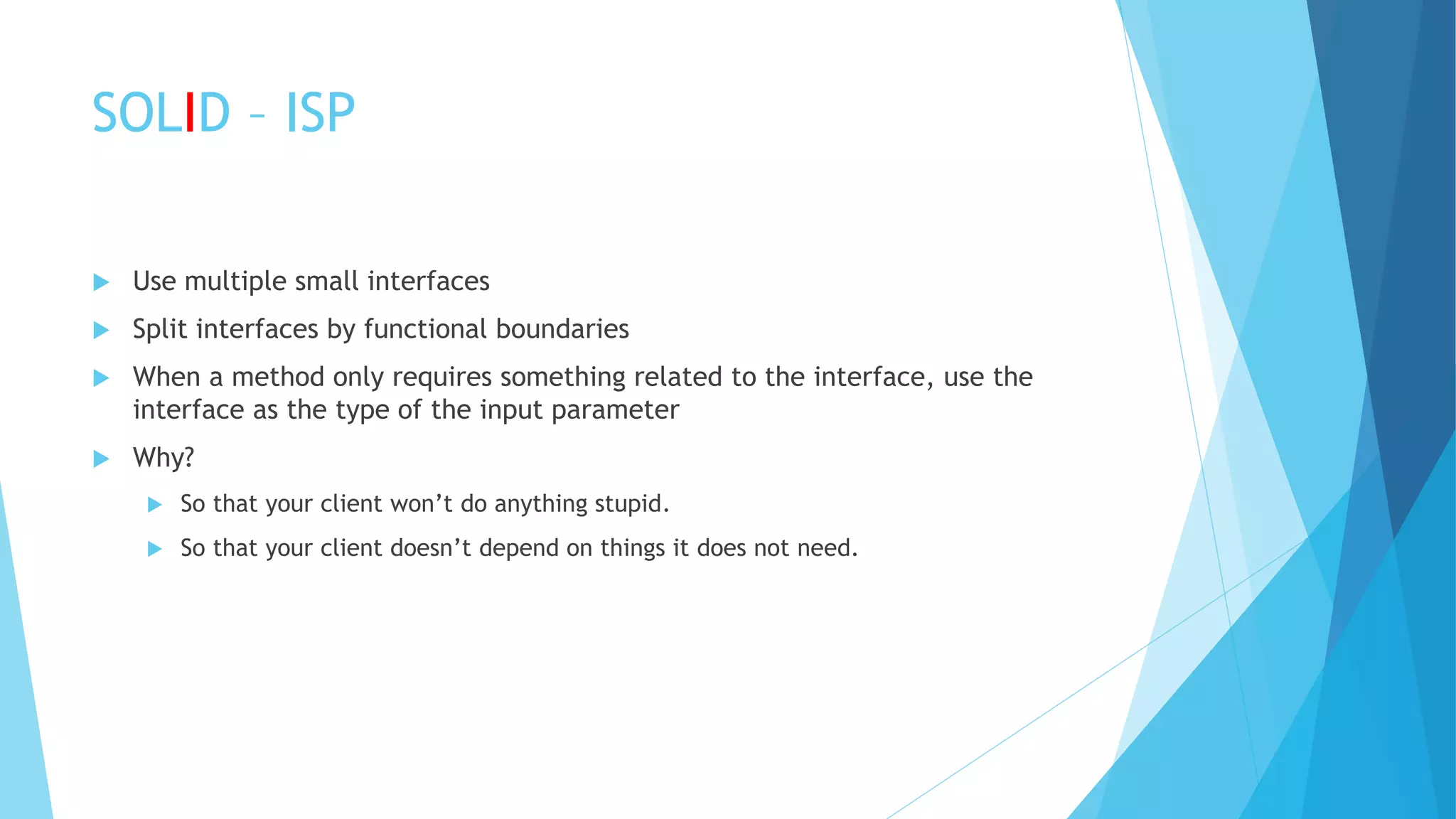 SOLID – ISP
 Use multiple small interfaces
 Split interfaces by functional boundaries
 When a method only requires something related to the interface, use the
interface as the type of the input parameter
 Why?
 So that your client won’t do anything stupid.
 So that your client doesn’t depend on things it does not need.
 