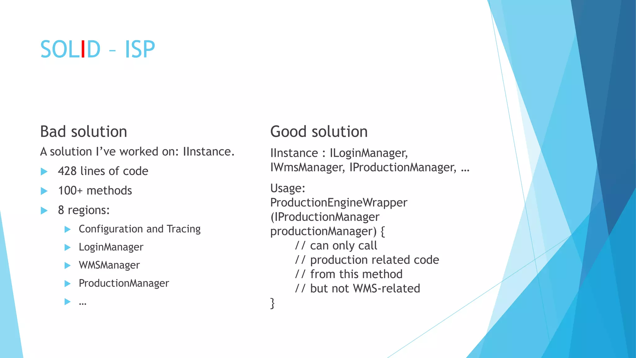 SOLID – ISP
Bad solution
A solution I’ve worked on: IInstance.
 428 lines of code
 100+ methods
 8 regions:
 Configuration and Tracing
 LoginManager
 WMSManager
 ProductionManager
 …
Good solution
IInstance : ILoginManager,
IWmsManager, IProductionManager, …
Usage:
ProductionEngineWrapper
(IProductionManager
productionManager) {
// can only call
// production related code
// from this method
// but not WMS-related
}
 
