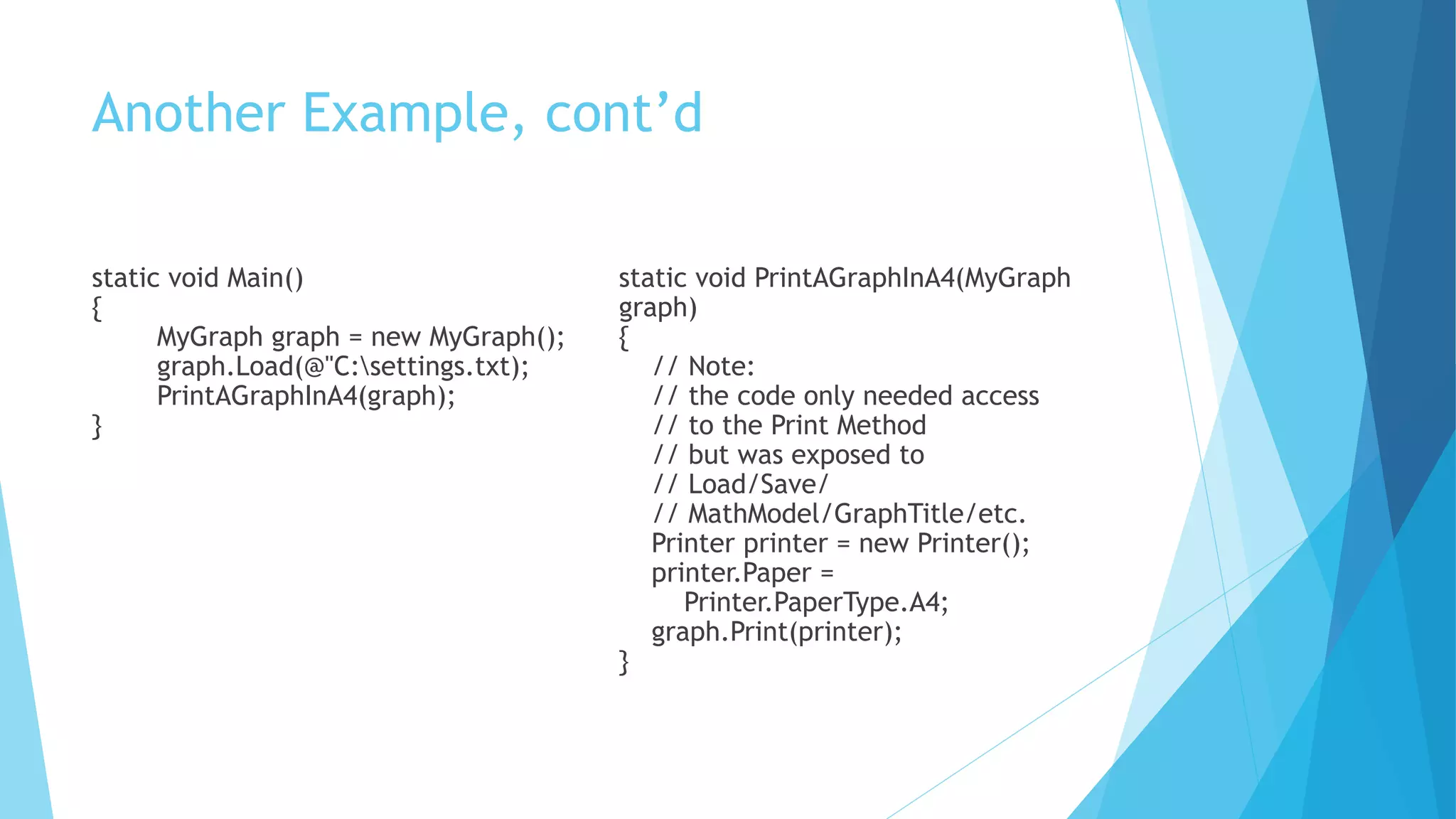 Another Example, cont’d
static void Main()
{
MyGraph graph = new MyGraph();
graph.Load(@"C:settings.txt);
PrintAGraphInA4(graph);
}
static void PrintAGraphInA4(MyGraph
graph)
{
// Note:
// the code only needed access
// to the Print Method
// but was exposed to
// Load/Save/
// MathModel/GraphTitle/etc.
Printer printer = new Printer();
printer.Paper =
Printer.PaperType.A4;
graph.Print(printer);
}
 