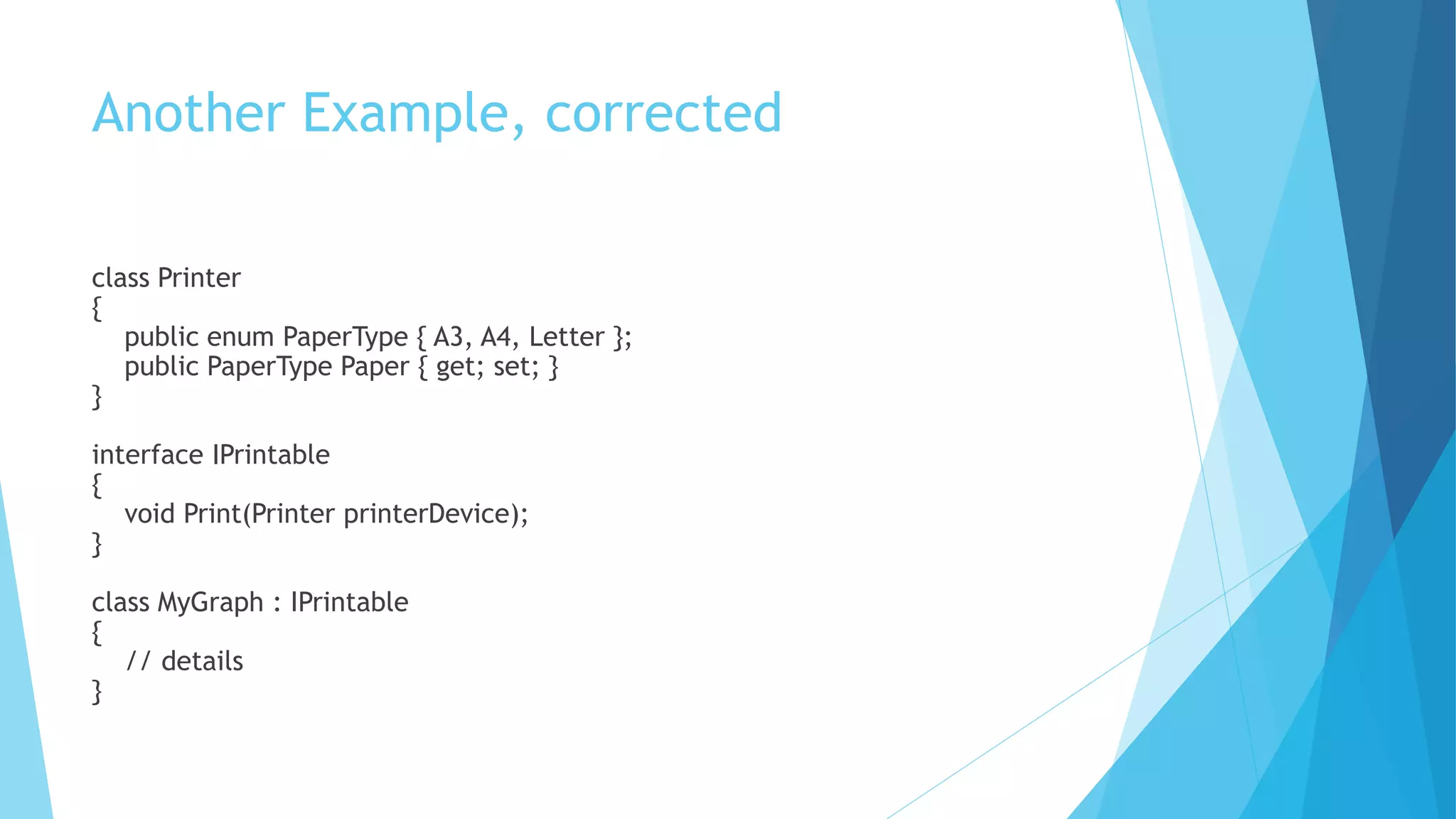 Another Example, corrected
class Printer
{
public enum PaperType { A3, A4, Letter };
public PaperType Paper { get; set; }
}
interface IPrintable
{
void Print(Printer printerDevice);
}
class MyGraph : IPrintable
{
// details
}
 
