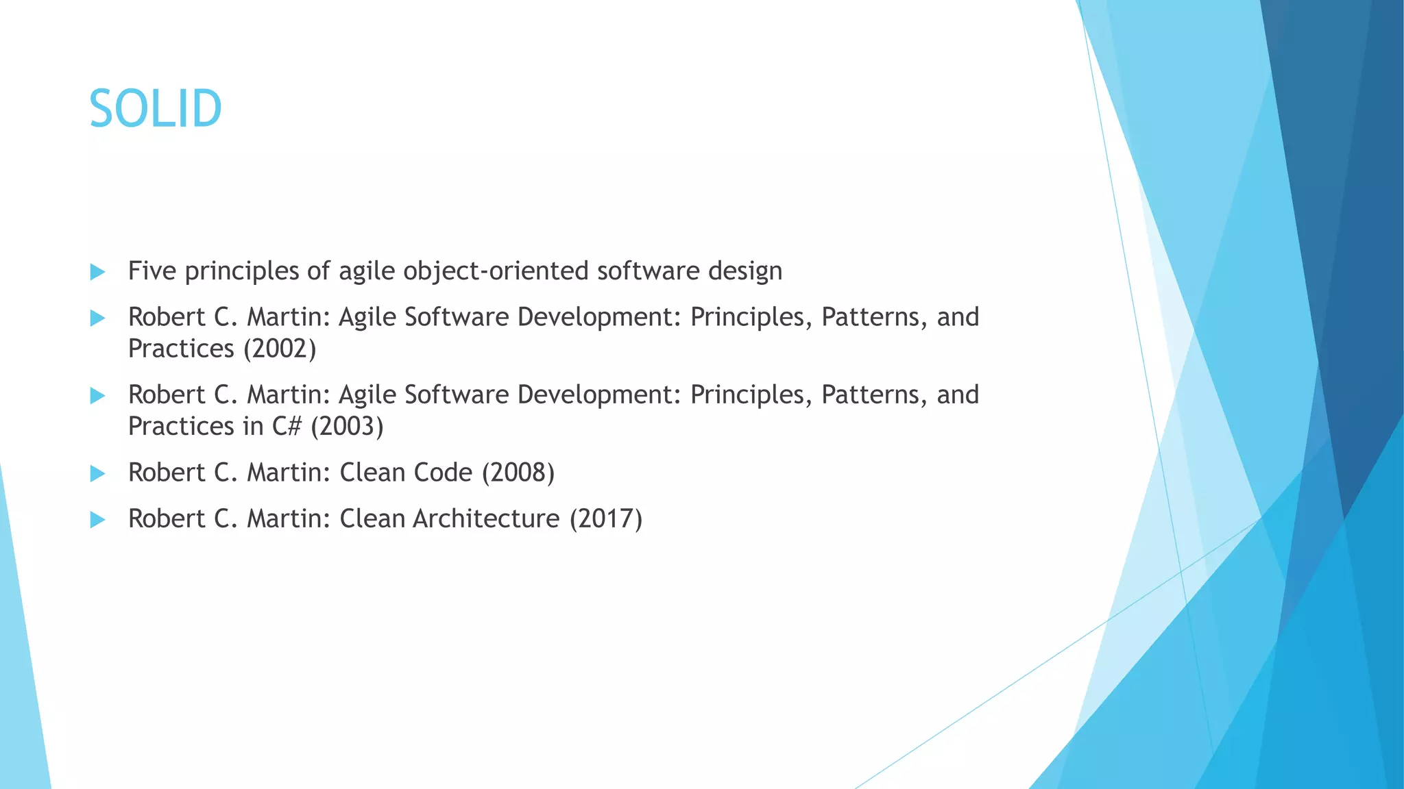 SOLID
 Five principles of agile object-oriented software design
 Robert C. Martin: Agile Software Development: Principles, Patterns, and
Practices (2002)
 Robert C. Martin: Agile Software Development: Principles, Patterns, and
Practices in C# (2003)
 Robert C. Martin: Clean Code (2008)
 Robert C. Martin: Clean Architecture (2017)
 
