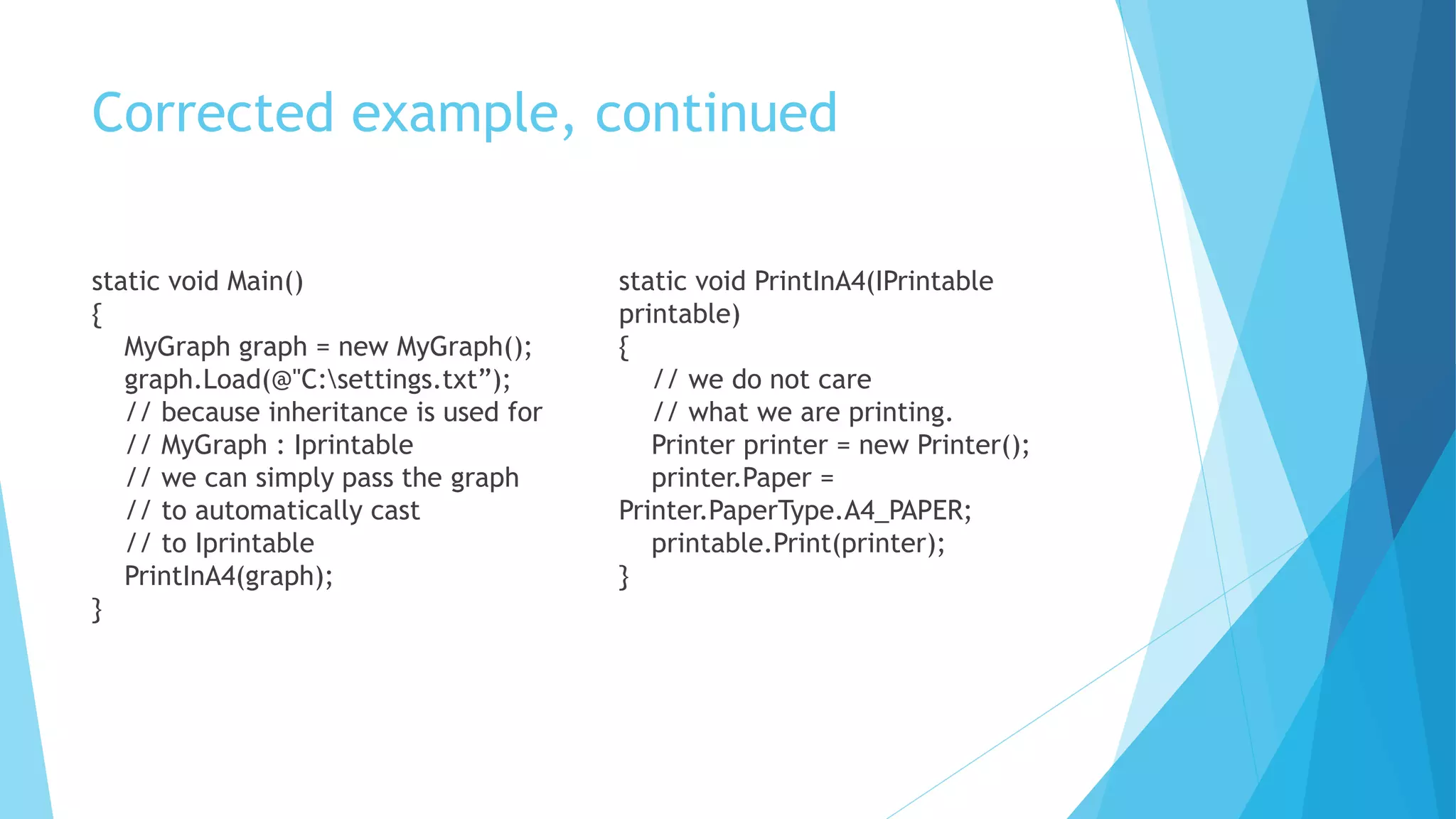 Corrected example, continued
static void Main()
{
MyGraph graph = new MyGraph();
graph.Load(@"C:settings.txt”);
// because inheritance is used for
// MyGraph : Iprintable
// we can simply pass the graph
// to automatically cast
// to Iprintable
PrintInA4(graph);
}
static void PrintInA4(IPrintable
printable)
{
// we do not care
// what we are printing.
Printer printer = new Printer();
printer.Paper =
Printer.PaperType.A4_PAPER;
printable.Print(printer);
}
 