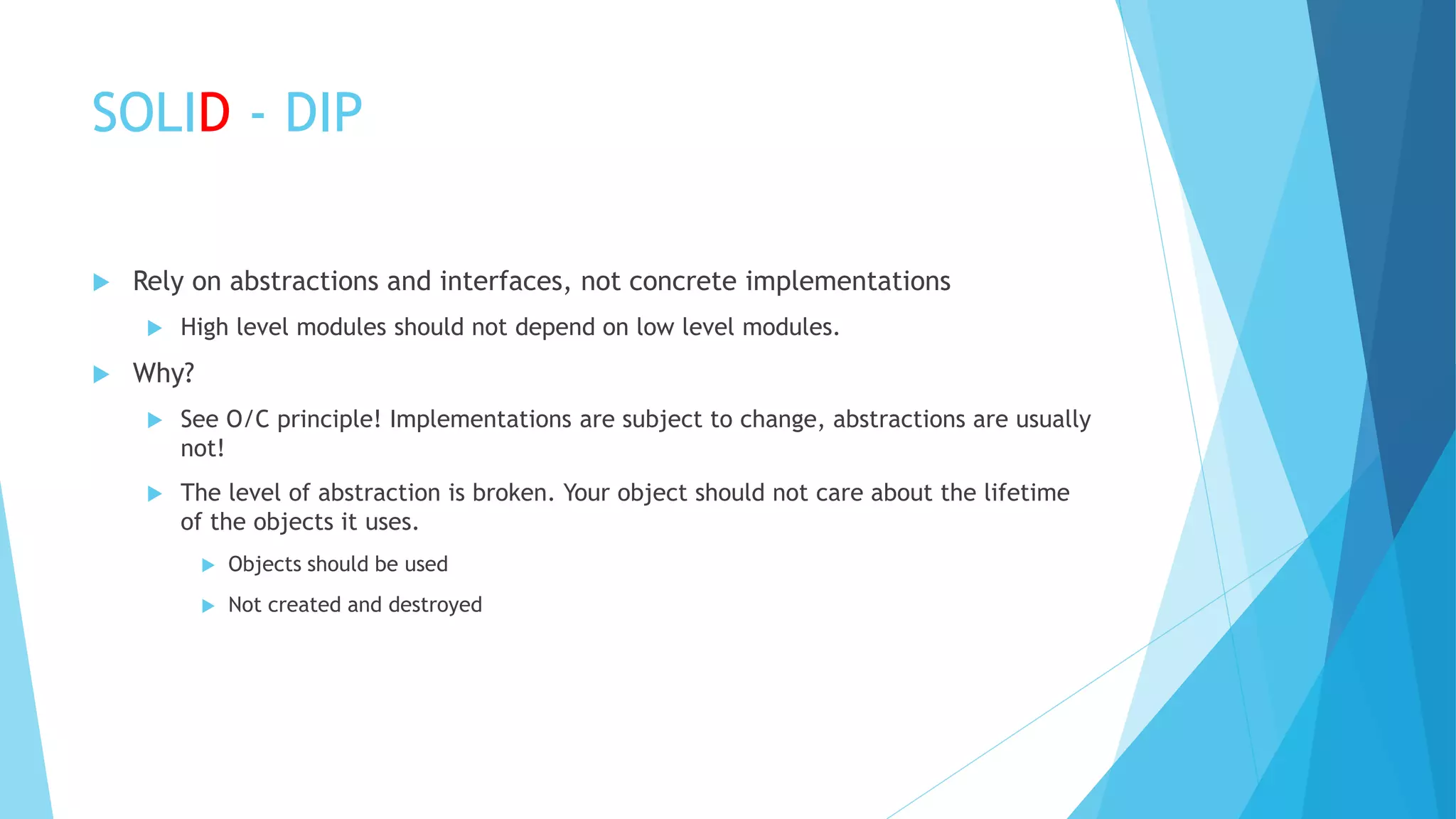SOLID - DIP
 Rely on abstractions and interfaces, not concrete implementations
 High level modules should not depend on low level modules.
 Why?
 See O/C principle! Implementations are subject to change, abstractions are usually
not!
 The level of abstraction is broken. Your object should not care about the lifetime
of the objects it uses.
 Objects should be used
 Not created and destroyed
 