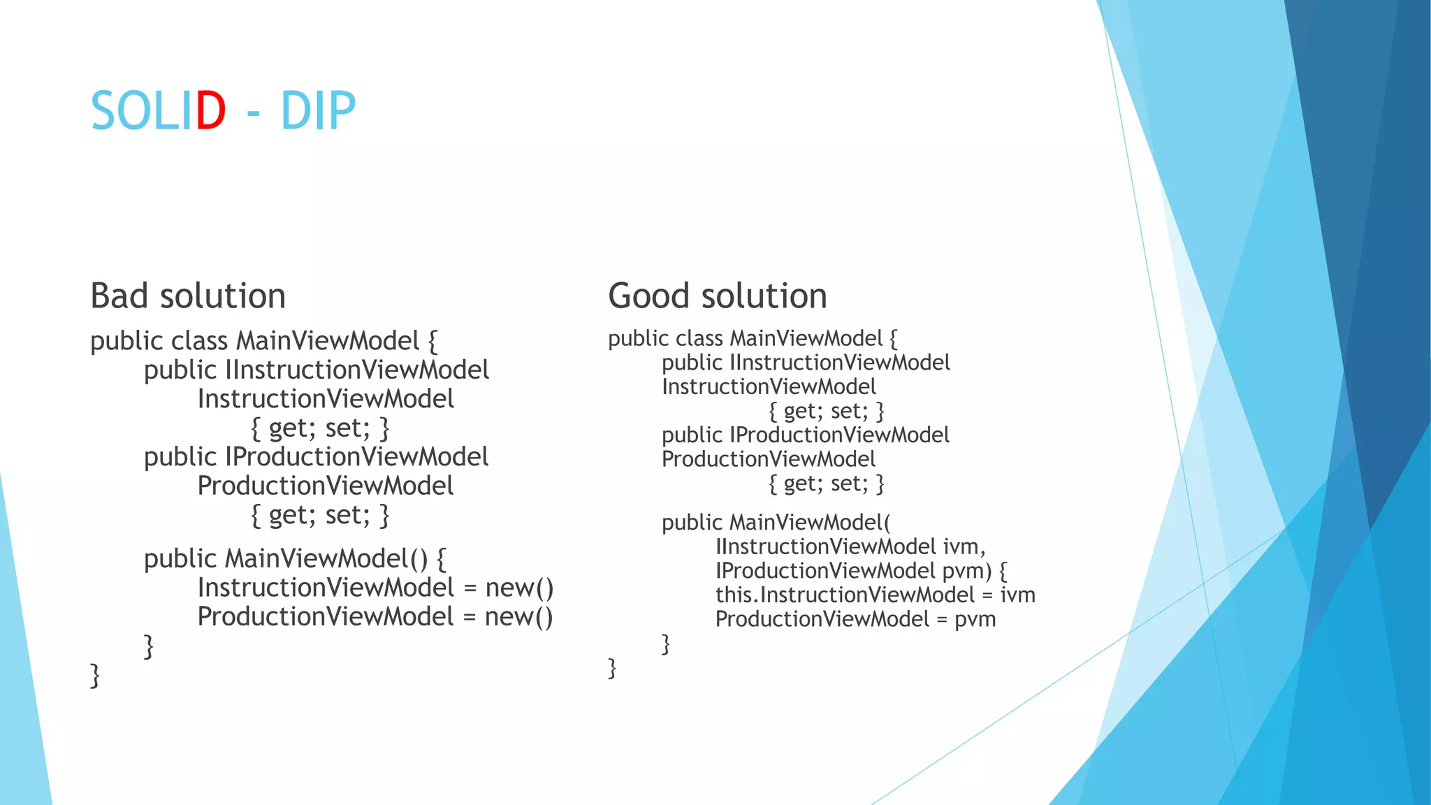 SOLID - DIP
Bad solution
public class MainViewModel {
public IInstructionViewModel
InstructionViewModel
{ get; set; }
public IProductionViewModel
ProductionViewModel
{ get; set; }
public MainViewModel() {
InstructionViewModel = new()
ProductionViewModel = new()
}
}
Good solution
public class MainViewModel {
public IInstructionViewModel
InstructionViewModel
{ get; set; }
public IProductionViewModel
ProductionViewModel
{ get; set; }
public MainViewModel(
IInstructionViewModel ivm,
IProductionViewModel pvm) {
this.InstructionViewModel = ivm
ProductionViewModel = pvm
}
}
 