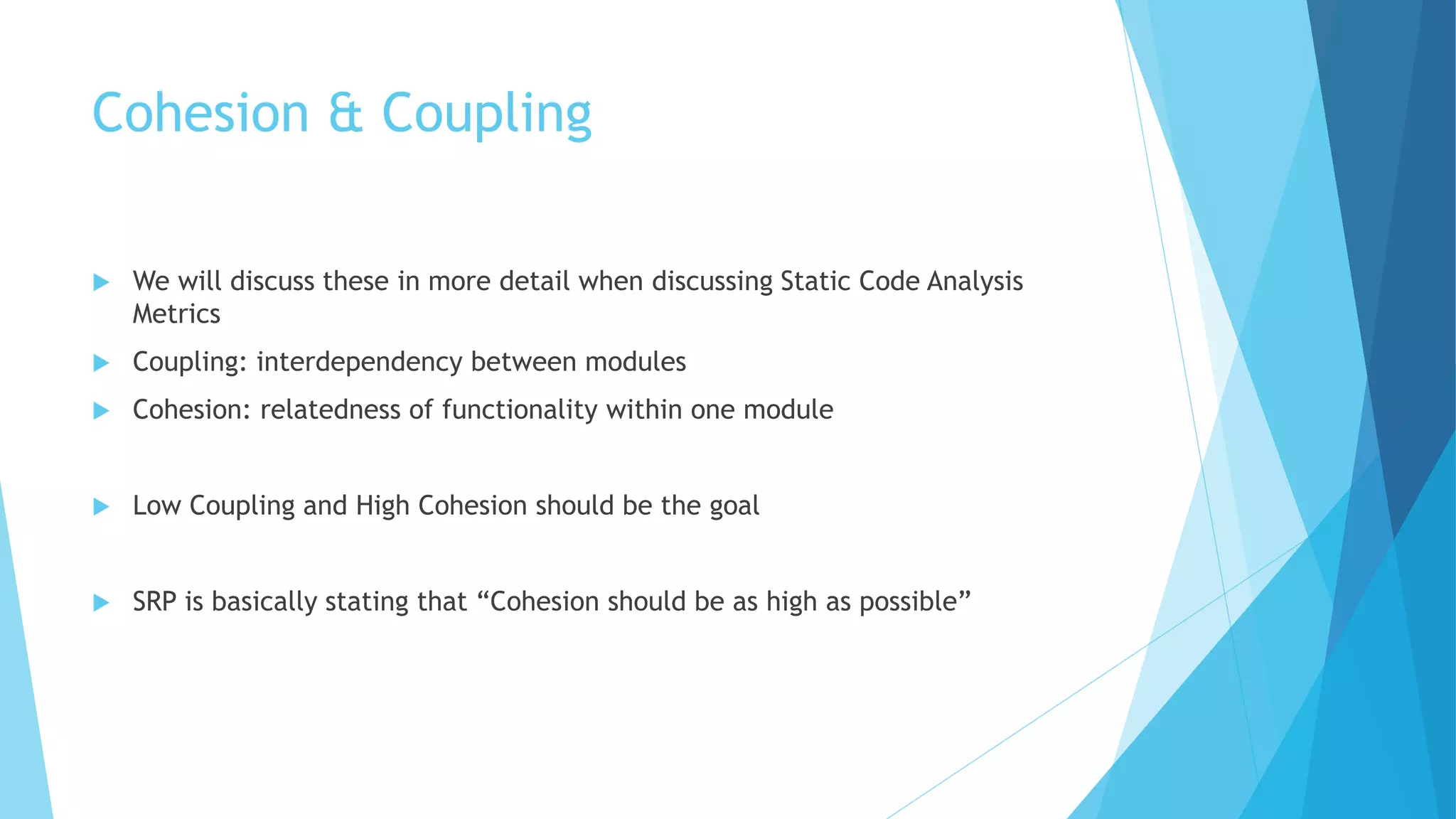 Cohesion & Coupling
 We will discuss these in more detail when discussing Static Code Analysis
Metrics
 Coupling: interdependency between modules
 Cohesion: relatedness of functionality within one module
 Low Coupling and High Cohesion should be the goal
 SRP is basically stating that “Cohesion should be as high as possible”
 