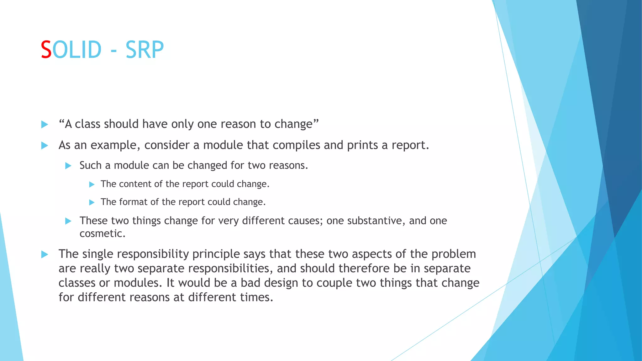 SOLID - SRP
 “A class should have only one reason to change”
 As an example, consider a module that compiles and prints a report.
 Such a module can be changed for two reasons.
 The content of the report could change.
 The format of the report could change.
 These two things change for very different causes; one substantive, and one
cosmetic.
 The single responsibility principle says that these two aspects of the problem
are really two separate responsibilities, and should therefore be in separate
classes or modules. It would be a bad design to couple two things that change
for different reasons at different times.
 