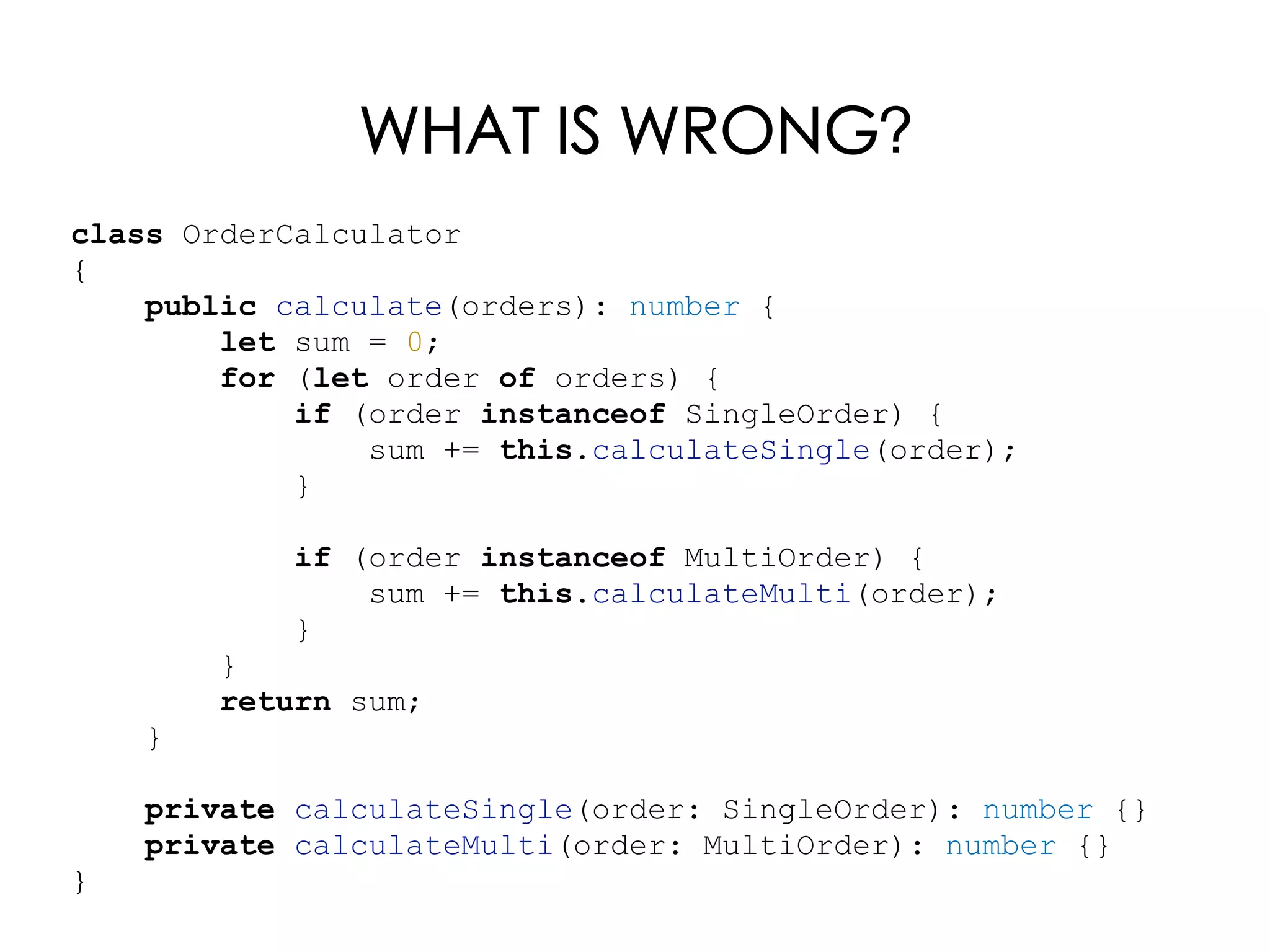 WHAT IS WRONG?
class OrderCalculator
{
public calculate(orders): number {
let sum = 0;
for (let order of orders) {
if (order instanceof SingleOrder) {
sum += this.calculateSingle(order);
}
if (order instanceof MultiOrder) {
sum += this.calculateMulti(order);
}
}
return sum;
}
private calculateSingle(order: SingleOrder): number {}
private calculateMulti(order: MultiOrder): number {}
}
 