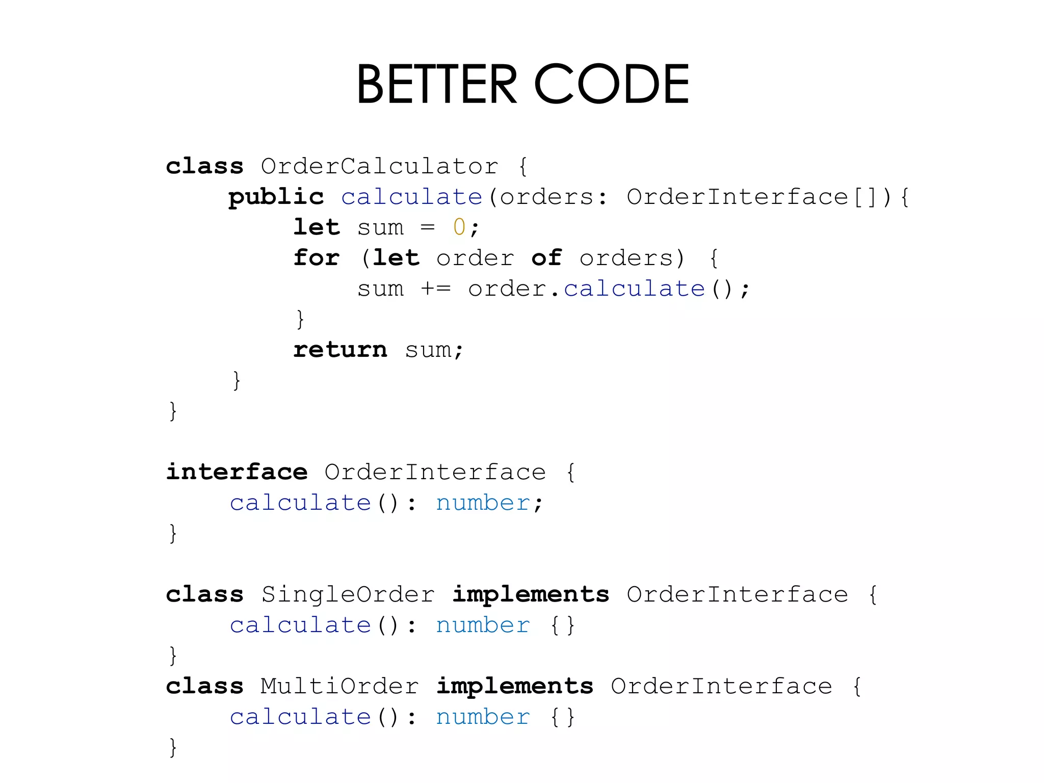 BETTER CODE
class OrderCalculator {
public calculate(orders: OrderInterface[]){
let sum = 0;
for (let order of orders) {
sum += order.calculate();
}
return sum;
}
}
interface OrderInterface {
calculate(): number;
}
class SingleOrder implements OrderInterface {
calculate(): number {}
}
class MultiOrder implements OrderInterface {
calculate(): number {}
}
 
