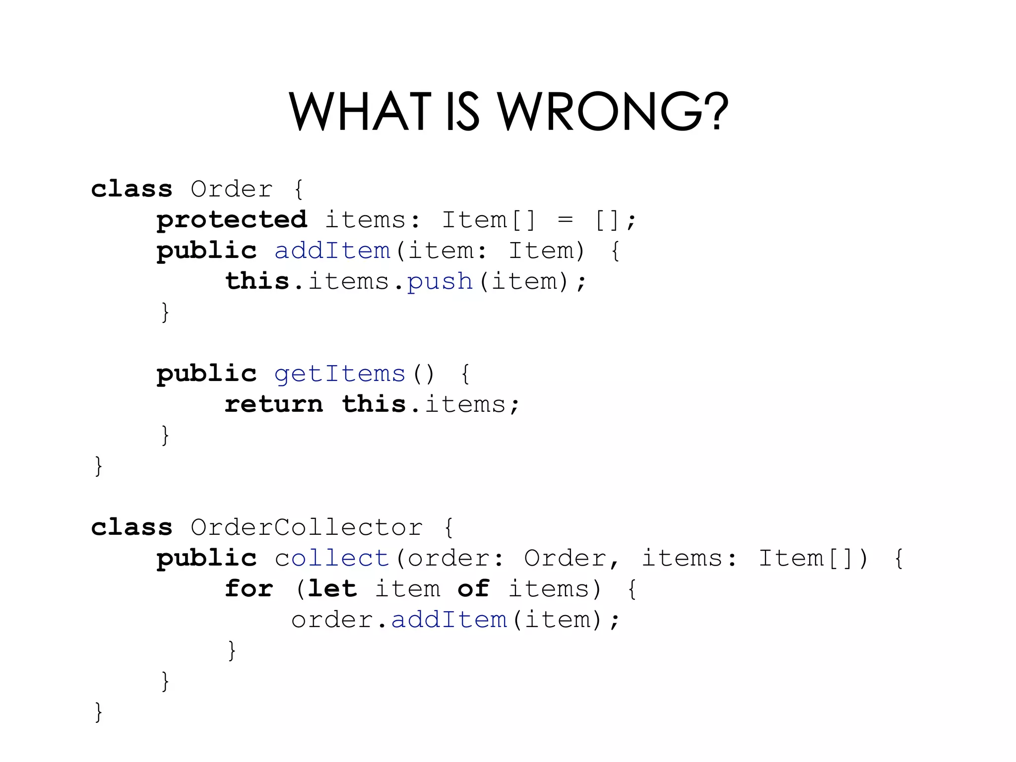 WHAT IS WRONG?
class Order {
protected items: Item[] = [];
public addItem(item: Item) {
this.items.push(item);
}
public getItems() {
return this.items;
}
}
class OrderCollector {
public collect(order: Order, items: Item[]) {
for (let item of items) {
order.addItem(item);
}
}
}
 