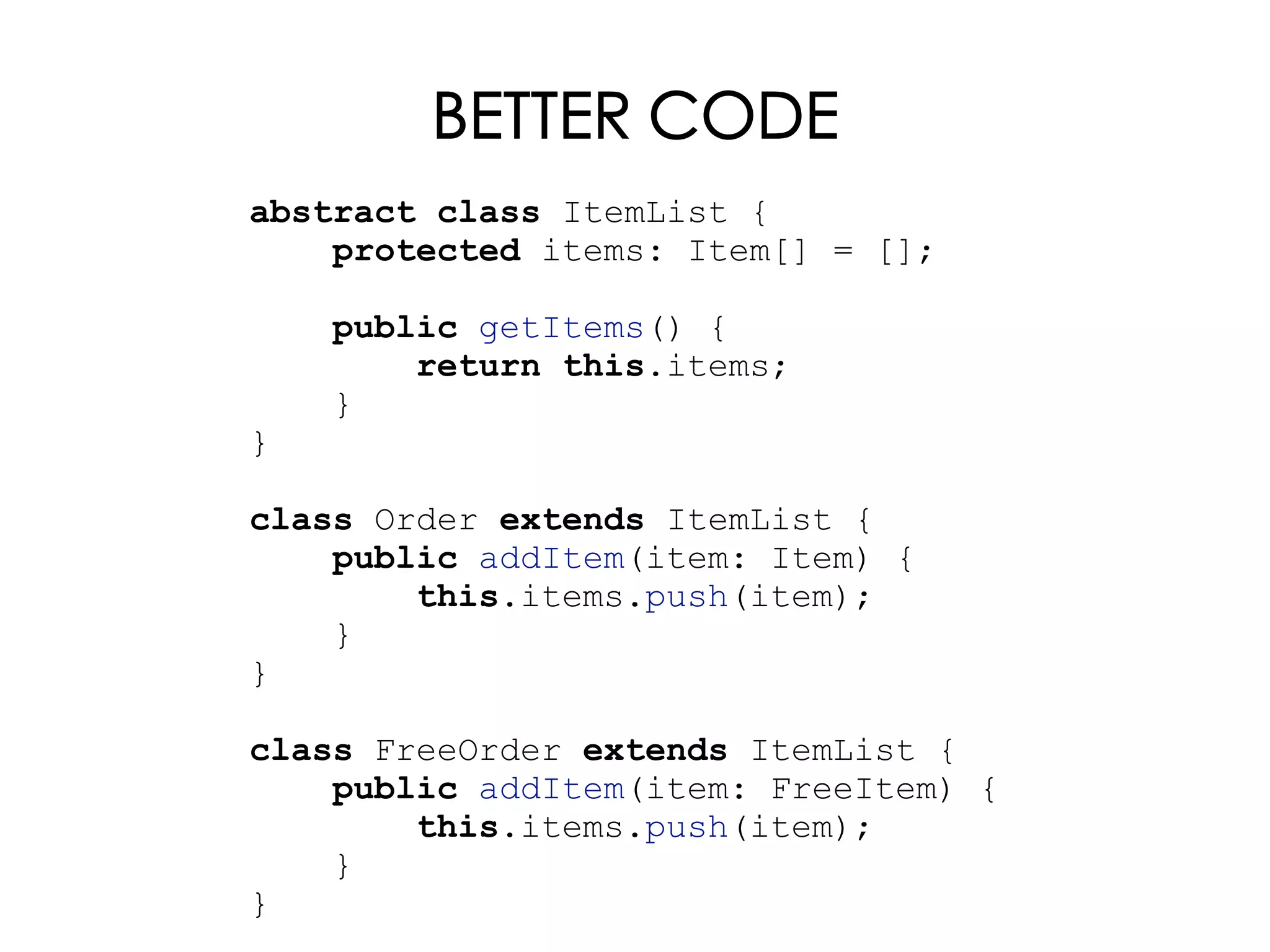 BETTER CODE
abstract class ItemList {
protected items: Item[] = [];
public getItems() {
return this.items;
}
}
class Order extends ItemList {
public addItem(item: Item) {
this.items.push(item);
}
}
class FreeOrder extends ItemList {
public addItem(item: FreeItem) {
this.items.push(item);
}
}
 