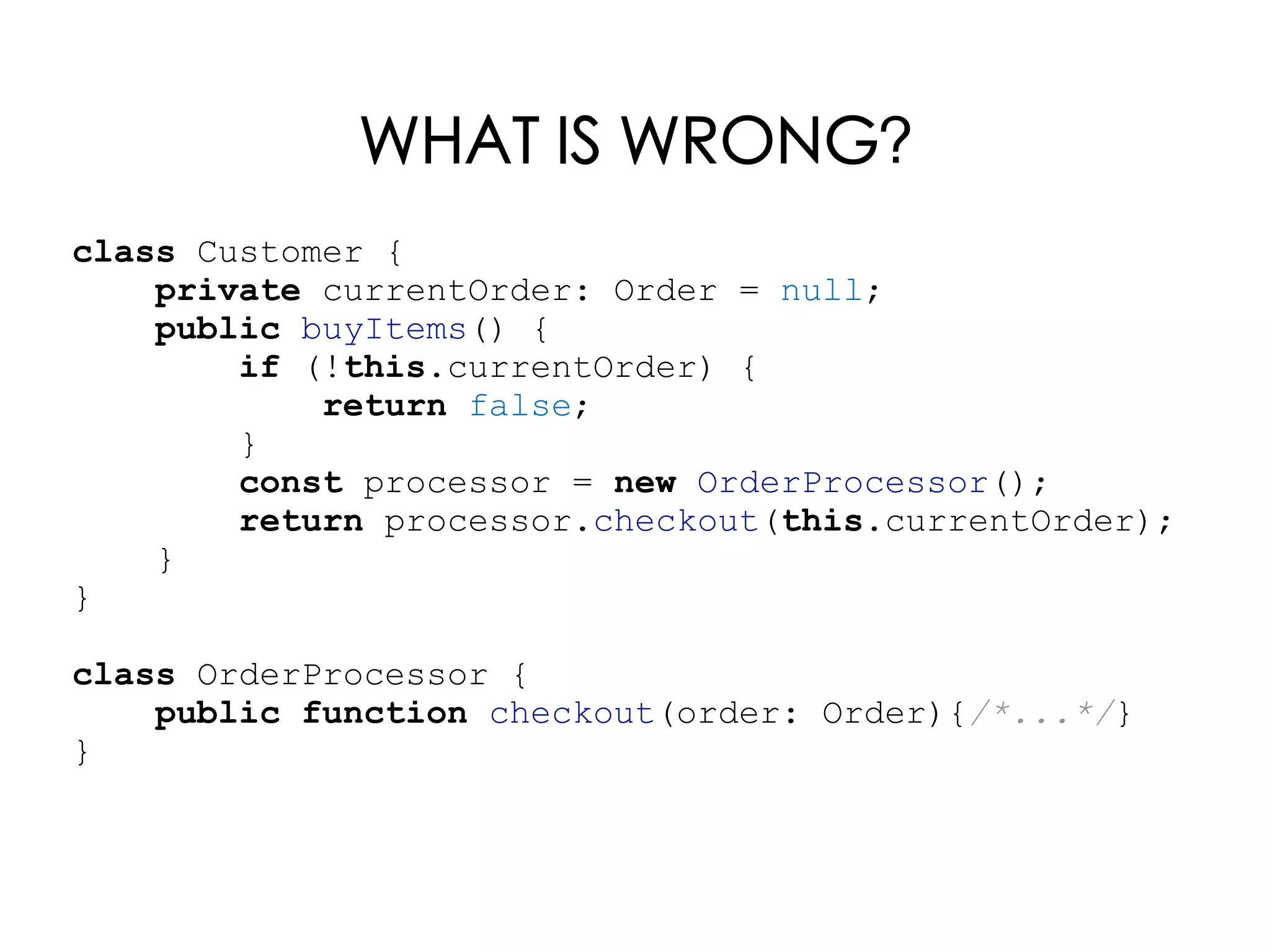class Customer {
private currentOrder: Order = null;
public buyItems() {
if (!this.currentOrder) {
return false;
}
const processor = new OrderProcessor();
return processor.checkout(this.currentOrder);
}
}
class OrderProcessor {
public function checkout(order: Order){/*...*/}
}
WHAT IS WRONG?
 