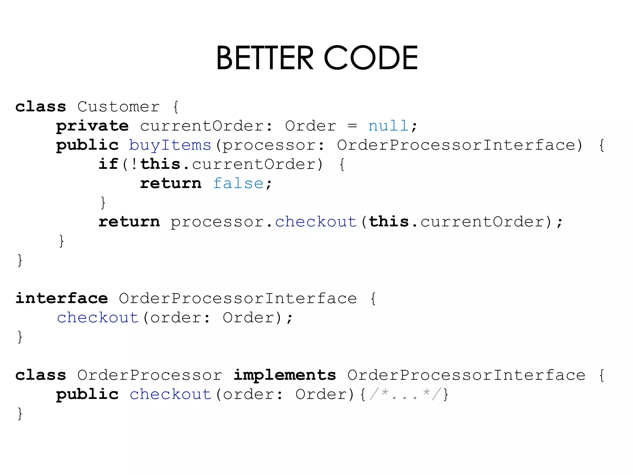 BETTER CODE
class Customer {
private currentOrder: Order = null;
public buyItems(processor: OrderProcessorInterface) {
if(!this.currentOrder) {
return false;
}
return processor.checkout(this.currentOrder);
}
}
interface OrderProcessorInterface {
checkout(order: Order);
}
class OrderProcessor implements OrderProcessorInterface {
public checkout(order: Order){/*...*/}
}
 