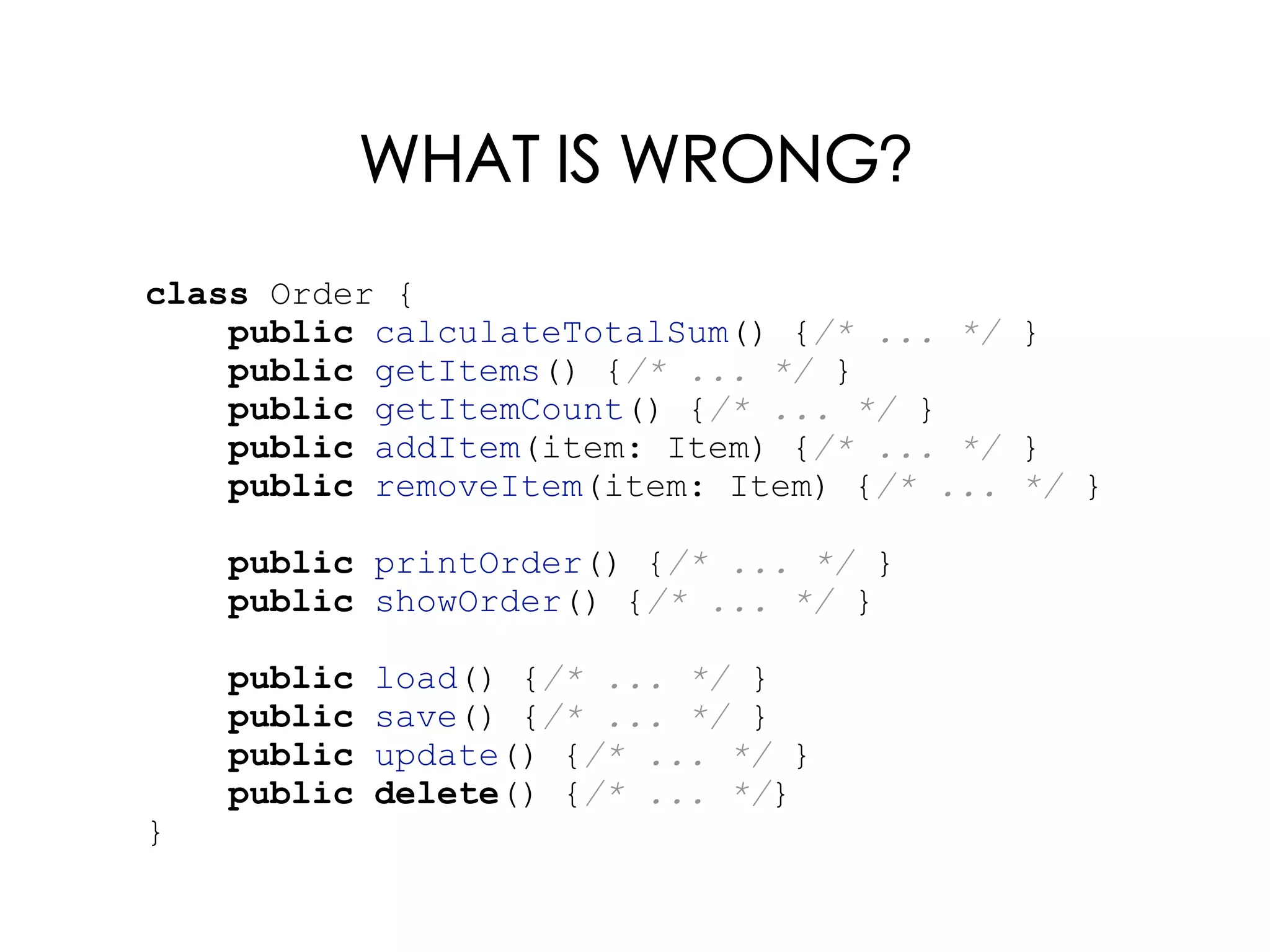 WHAT IS WRONG?
class Order {
public calculateTotalSum() {/* ... */ }
public getItems() {/* ... */ }
public getItemCount() {/* ... */ }
public addItem(item: Item) {/* ... */ }
public removeItem(item: Item) {/* ... */ }
public printOrder() {/* ... */ }
public showOrder() {/* ... */ }
public load() {/* ... */ }
public save() {/* ... */ }
public update() {/* ... */ }
public delete() {/* ... */}
}
 