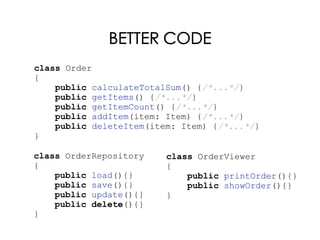 BETTER CODE
class Order
{
public calculateTotalSum() {/*...*/}
public getItems() {/*...*/}
public getItemCount() {/*...*/}
public addItem(item: Item) {/*...*/}
public deleteItem(item: Item) {/*...*/}
}
class OrderRepository
{
public load(){}
public save(){}
public update(){}
public delete(){}
}
class OrderViewer
{
public printOrder(){}
public showOrder(){}
}
 