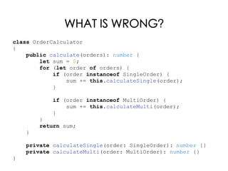 WHAT IS WRONG?
class OrderCalculator
{
public calculate(orders): number {
let sum = 0;
for (let order of orders) {
if (order instanceof SingleOrder) {
sum += this.calculateSingle(order);
}
if (order instanceof MultiOrder) {
sum += this.calculateMulti(order);
}
}
return sum;
}
private calculateSingle(order: SingleOrder): number {}
private calculateMulti(order: MultiOrder): number {}
}
 