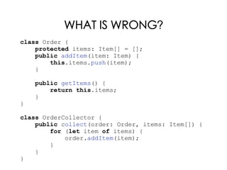 WHAT IS WRONG?
class Order {
protected items: Item[] = [];
public addItem(item: Item) {
this.items.push(item);
}
public getItems() {
return this.items;
}
}
class OrderCollector {
public collect(order: Order, items: Item[]) {
for (let item of items) {
order.addItem(item);
}
}
}
 