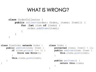 WHAT IS WRONG?
class Order {
protected items: Item[] = [];
public addItem(item: Item) {
this.items.push(item);
}
public getItems() {
return this.items;
}
}
class FreeOrder extends Order {
public addItem(item: Item) {
if (item.price() !== 0) {
throw new Error();
}
this.items.push(item);
}
}
class OrderCollector {
public collect(order: Order, items: Item[]) {
for (let item of items) {
order.addItem(item);
}
}
}
 
