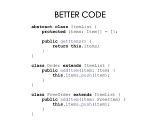 BETTER CODE
abstract class ItemList {
protected items: Item[] = [];
public getItems() {
return this.items;
}
}
class Order extends ItemList {
public addItem(item: Item) {
this.items.push(item);
}
}
class FreeOrder extends ItemList {
public addItem(item: FreeItem) {
this.items.push(item);
}
}
 