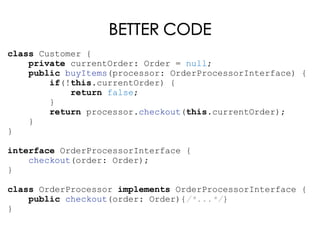 BETTER CODE
class Customer {
private currentOrder: Order = null;
public buyItems(processor: OrderProcessorInterface) {
if(!this.currentOrder) {
return false;
}
return processor.checkout(this.currentOrder);
}
}
interface OrderProcessorInterface {
checkout(order: Order);
}
class OrderProcessor implements OrderProcessorInterface {
public checkout(order: Order){/*...*/}
}
 