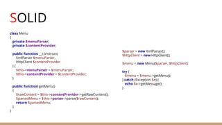 SOLID
class Menu
{
private $menuParser;
private $contentProvider;
public function __construct(
XmlParser $menuParser,
HttpClient $contentProvider
) {
$this->menuParser = $menuParser;
$this->contentProvider = $contentProvider;
}
public function getMenu()
{
$rawContent = $this->contentProvider->getRawContent();
$parsedMenu = $this->parser->parse($rawContent);
return $parsedMenu;
}
}
$parser = new XmlParser();
$httpClient = new HttpClient();
$menu = new Menu($parser, $httpClient);
try {
$menu = $menu->getMenu();
} catch (Exception $e) {
echo $e->getMessage();
}
 