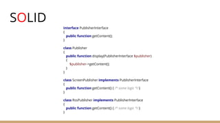 SOLID
interface PublisherInterface
{
public function getContent();
}
class Publisher
{
public function display(PublisherInterface $publisher)
{
$publisher->getContent();
}
}
class ScreenPublisher implements PublisherInterface
{
public function getContent() { /* some logic */ }
}
class RssPublisher implements PublisherInterface
{
public function getContent() { /* some logic */ }
}
 