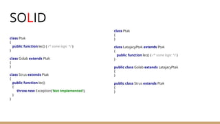SOLID
class Ptak
{
public function lec() { /* some logic */ }
}
class Golab extends Ptak
{
}
class Strus extends Ptak
{
public function lec()
{
throw new Exception('Not Implemented');
}
}
class Ptak
{
}
class LatajacyPtak extends Ptak
{
public function lec() { /* some logic */ }
}
public class Golab extends LatajacyPtak
{
}
public class Strus extends Ptak
{
}
 