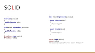 SOLID
interface Jednoslad
{
public function jedz();
}
class Rower implements Jednoslad
{
public function jedz();
}
$notebook = new Rower();
$notebook->jedz();
class Motor implements Jednoslad
{
public function wlacz()
{
/* some logic */
}
public function jedz()
{
/* some logic */
}
}
$tablet = new Motor();
$tablet->jedz();
// throw new Exception("You need to start the engine")
 