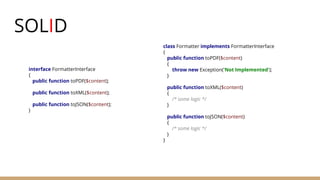 SOLID
interface FormatterInterface
{
public function toPDF($content);
public function toXML($content);
public function toJSON($content);
}
class Formatter implements FormatterInterface
{
public function toPDF($content)
{
throw new Exception('Not Implemented');
}
public function toXML($content)
{
/* some logic */
}
public function toJSON($content)
{
/* some logic */
}
}
 