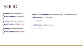 SOLID
interface PdfFormatterInterface
{
public function toPDF($content);
}
interface XmlFormatterInterface
{
public function toXML($content);
}
interface JsonFormatterInterface
{
public function toJSON($content);
}
class Formatter implements JsonFormatterInterface, XmlFormatterInterface
{
public function toJSON($content)
{
/* some logic */
}
public function toXML($content)
{
/* some logic */
}
}
 
