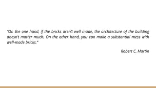 “On the one hand, if the bricks aren’t well made, the architecture of the building
doesn’t matter much. On the other hand, you can make a substantial mess with
well-made bricks.”
Robert C. Martin
 