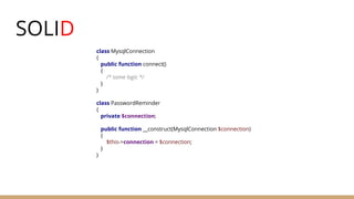 SOLID
class MysqlConnection
{
public function connect()
{
/* some logic */
}
}
class PasswordReminder
{
private $connection;
public function __construct(MysqlConnection $connection)
{
$this->connection = $connection;
}
}
 