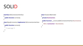 SOLID
interface DbConnectionInterface
{
public function connect();
}
class MysqlConnection implements DbConnectionInterface
{
public function connect()
{
/* some logic */
}
}
class PasswordReminder
{
private $connection;
public function __construct(DbConnectionInterface $connection)
{
$this->connection = $connection;
}
}
 