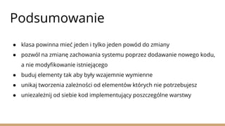 Podsumowanie
● klasa powinna mieć jeden i tylko jeden powód do zmiany
● pozwól na zmianę zachowania systemu poprzez dodawanie nowego kodu,
a nie modyfikowanie istniejącego
● buduj elementy tak aby były wzajemnie wymienne
● unikaj tworzenia zależności od elementów których nie potrzebujesz
● uniezależnij od siebie kod implementujący poszczególne warstwy
 