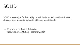 SOLID
SOLID is a acronym for five design principles intended to make software
designs more understandable, flexible and maintainable.
● Zebrane przez Robert C. Martin
● Nazwane przez Michael Feathers w 2004
 