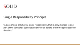 SOLID
Single Responsibility Principle
“A class should only have a single responsibility, that is, only changes to one
part of the software's specification should be able to affect the specification of
the class.”
 