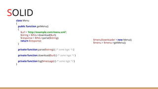 SOLID
class Menu
{
public function getMenu()
{
$url = 'http://example.com/menu.xml';
$string = $this->download($url);
$response = $this->parse($string);
return $response;
}
private function parse($string) { /* some logic */ }
private function download($url) { /* some logic */ }
private function log($message) { /* some logic */ }
}
$menuDownloader = new Menu();
$menu = $menu->getMenu();
 