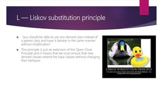 L — Liskov substitution principle
 "you should be able to use any derived class instead of
a parent class and have it behave in the same manner
without modification“
 This principle is just an extension of the Open Close
Principle and it means that we must ensure that new
derived classes extend the base classes without changing
their behavior.
 