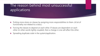 The reason behind most unsuccessful
applications
 Putting more stress on classes by assigning more responsibilities to them. (A lot of
functionality not related to a class.)
 Forcing the classes to depend on each other. If classes are dependent on each
other (in other words tightly coupled), then a change in one will affect the other.
 Spreading duplicate code in the system/application.
 