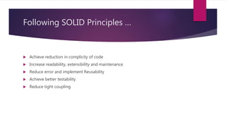 Following SOLID Principles …
 Achieve reduction in complicity of code
 Increase readability, extensibility and maintenance
 Reduce error and implement Reusability
 Achieve better testability
 Reduce tight coupling
 