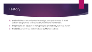 History
 The term SOLID is an acronym for five design principles intended to make
software designs more understandable, flexible and maintainable.
 The principles are a subset of many principles promoted by Robert C. Martin
 The SOLID acronym was first introduced by Michael Feathers.
 