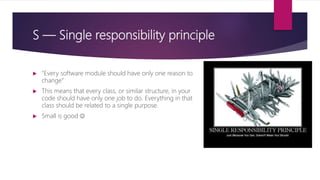 S — Single responsibility principle
 "Every software module should have only one reason to
change“
 This means that every class, or similar structure, in your
code should have only one job to do. Everything in that
class should be related to a single purpose.
 Small is good 
 