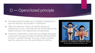 O — Open/closed principle
 The Open/closed Principle says "A software module/class is
open for extension and closed for modification“
 "Open for extension" means, we need to design our
module/class in such a way that the new functionality can be
added only when new requirements are generated.
 "Closed for modification" means we have already developed
a class and it has gone through unit testing. We should then
not alter it until we find bugs. As it says, a class should be
open for extensions, we can use inheritance to do this.
 