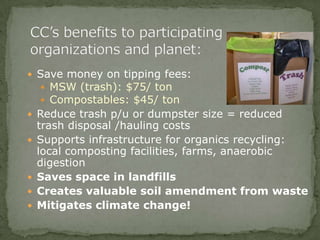  Save money on tipping fees:
 MSW (trash): $75/ ton
 Compostables: $45/ ton
 Reduce trash p/u or dumpster size = reduced
trash disposal /hauling costs
 Supports infrastructure for organics recycling:
local composting facilities, farms, anaerobic
digestion
 Saves space in landfills
 Creates valuable soil amendment from waste
 Mitigates climate change!
 