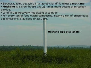 • Biodegradables decaying in anaerobic landfills release methane.
• Methane is a greenhouse gas 23 times more potent than carbon
dioxide.
• Landfill Gas Recovery not always a solution.
• For every ton of food waste composted, nearly a ton of greenhouse
gas emissions is avoided (MassDEP).
Methane pipe at a landfill
 