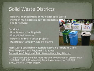 • Regional management of municipal solid waste
• Member municipalities pay assessments
• Fee for service
Services:
• Bundle waste hauling bids
• Educational services
• Regional grants, special projects
• Hazardous/ special waste collections
Mass DEP Sustainable Materials Recycling Program Grant:
Pilot Programs and Regional Initiatives
Formation of Regional Solid Waste/Recycling District
• “…significant potential for more regional cooperation in certain areas.”
• $10,000 - $50,000 in funding for a 1-year project or $10,000 -
$100,000 for a 2-year project.
 