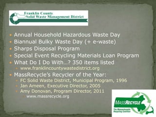  Annual Household Hazardous Waste Day
 Biannual Bulky Waste Day (+ e-waste)
 Sharps Disposal Program
 Special Event Recycling Materials Loan Program
 What Do I Do With…? 350 items listed
 www.franklincountywastedistrict.org
 MassRecycle’s Recycler of the Year:
 FC Solid Waste District, Municipal Program, 1996
 Jan Ameen, Executive Director, 2005
 Amy Donovan, Program Director, 2011
 www.massrecycle.org
 