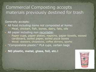 Generally accepts:
 All food including items not composted at home:
 Meat, chicken, fish, bones, dairy, fats, oils
 All paper including non recyclable:
 Paper cups, paper plates, napkins, paper towels, waxed
cardboard, soiled paper, soiled pizza boxes
 Wood: skewers, chopsticks, coffee stirrers, sporks
 “Compostable plastic:” PLA cups, certain bags
 NO plastic, metal, glass, foil, etc.!
 