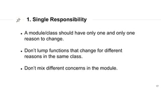 1. Single Responsibility
17
 A module/class should have only one and only one
reason to change.
 Don’t lump functions that change for different
reasons in the same class.
 Don’t mix different concerns in the module.
 