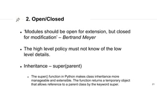 2. Open/Closed
21
 ‘Modules should be open for extension, but closed
for modification’ – Bertrand Meyer
 The high level policy must not know of the low
level details.
 Inheritance – super(parent)
 The super() function in Python makes class inheritance more
manageable and extensible. The function returns a temporary object
that allows reference to a parent class by the keyword super.
 