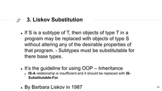 3. Liskov Substitution
24
 If S is a subtype of T, then objects of type T in a
program may be replaced with objects of type S
without altering any of the desirable properties of
that program. - Subtypes must be substitutable for
there base types.
 It’s the guideline for using OOP – Inheritance
 IS-A relationship is insufficient and it should be replaced with IS-
Substitutable-For
 By Barbara Liskov in 1987
 